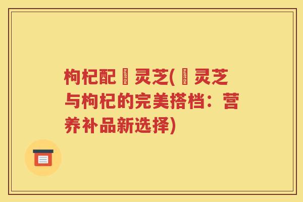 枸杞配焄灵芝(焄灵芝与枸杞的完美搭档：营养补品新选择)