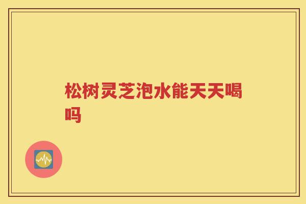 松树灵芝泡水能天天喝吗