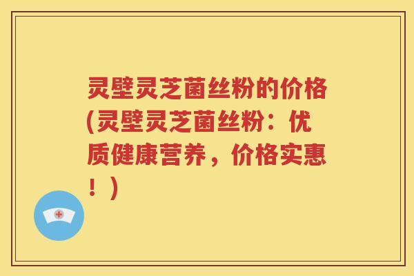 灵壁灵芝菌丝粉的价格(灵壁灵芝菌丝粉：优质健康营养，价格实惠！)