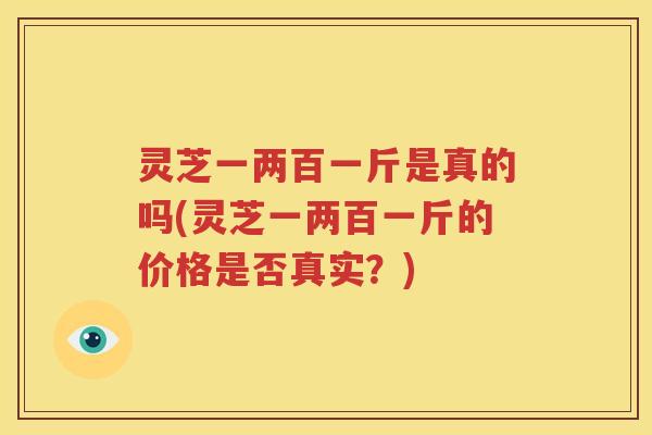 灵芝一两百一斤是真的吗(灵芝一两百一斤的价格是否真实？)