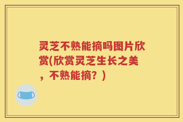 灵芝不熟能摘吗图片欣赏(欣赏灵芝生长之美，不熟能摘？)