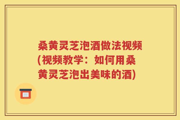 桑黄灵芝泡酒做法视频(视频教学：如何用桑黄灵芝泡出美味的酒)
