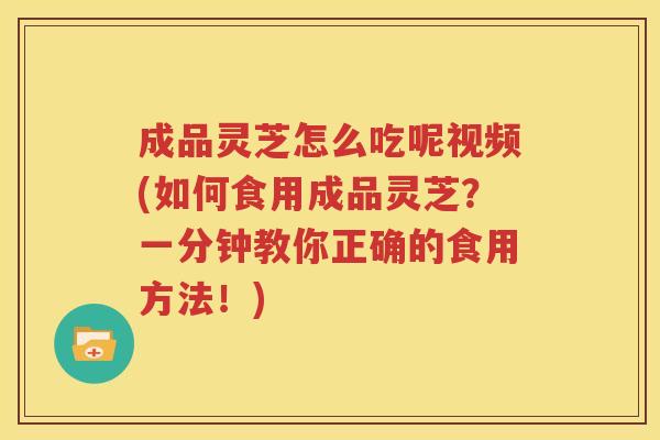 成品灵芝怎么吃呢视频(如何食用成品灵芝？一分钟教你正确的食用方法！)