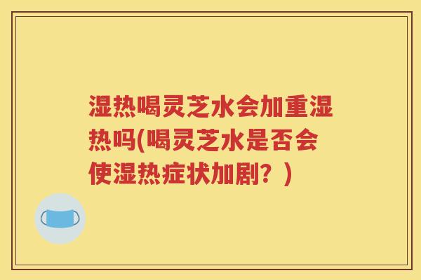 湿热喝灵芝水会加重湿热吗(喝灵芝水是否会使湿热症状加剧？)