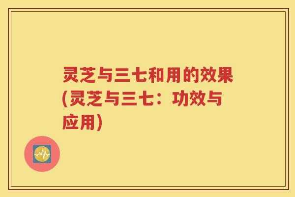 灵芝与三七和用的效果(灵芝与三七：功效与应用)