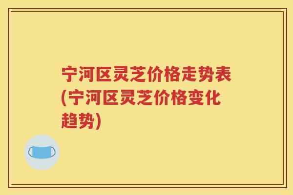 宁河区灵芝价格走势表(宁河区灵芝价格变化趋势)