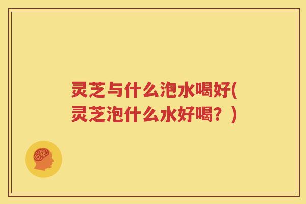 灵芝与什么泡水喝好(灵芝泡什么水好喝？)