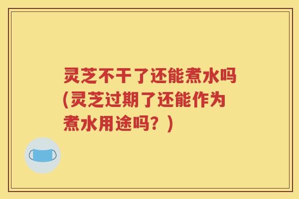 灵芝不干了还能煮水吗(灵芝过期了还能作为煮水用途吗？)