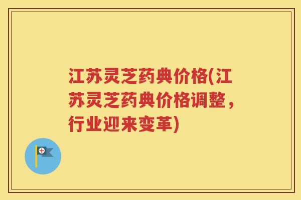 江苏灵芝药典价格(江苏灵芝药典价格调整，行业迎来变革)