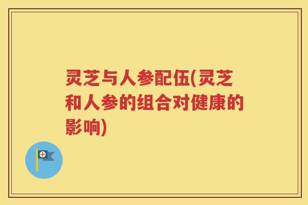 灵芝与人参配伍(灵芝和人参的组合对健康的影响)