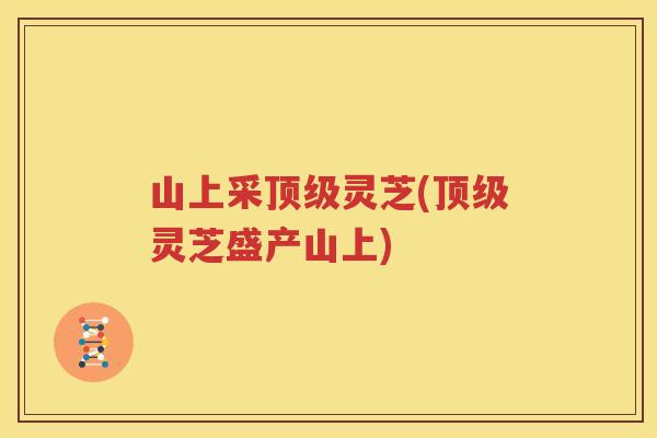 山上采顶级灵芝(顶级灵芝盛产山上)