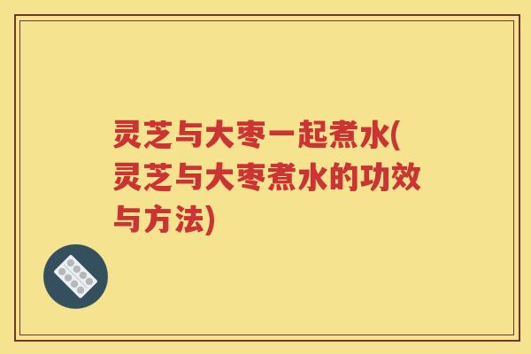 灵芝与大枣一起煮水(灵芝与大枣煮水的功效与方法)