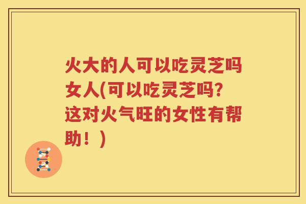 火大的人可以吃灵芝吗女人(可以吃灵芝吗？这对火气旺的女性有帮助！)