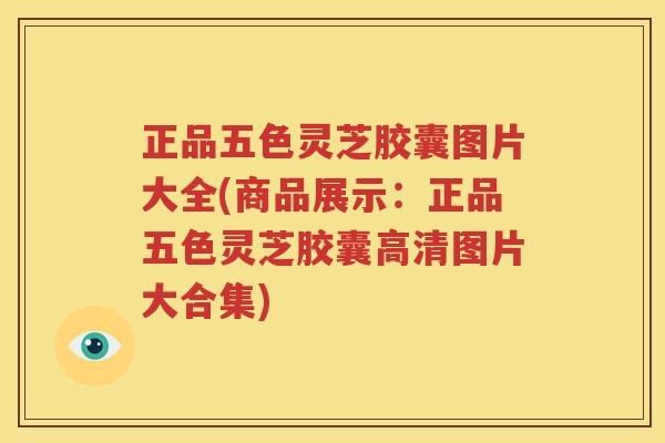 正品五色灵芝胶囊图片大全(商品展示：正品五色灵芝胶囊高清图片大合集)