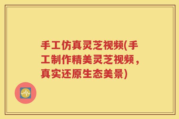 手工仿真灵芝视频(手工制作精美灵芝视频，真实还原生态美景)