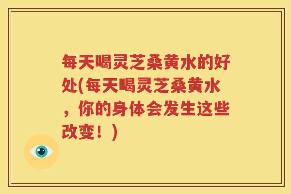 每天喝灵芝桑黄水的好处(每天喝灵芝桑黄水，你的身体会发生这些改变！)