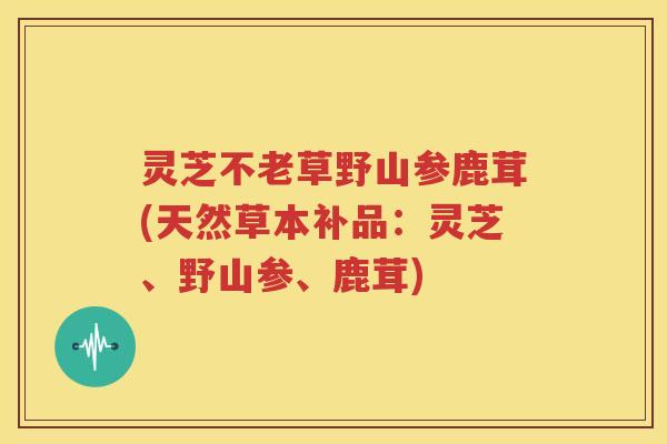 灵芝不老草野山参鹿茸(天然草本补品：灵芝、野山参、鹿茸)