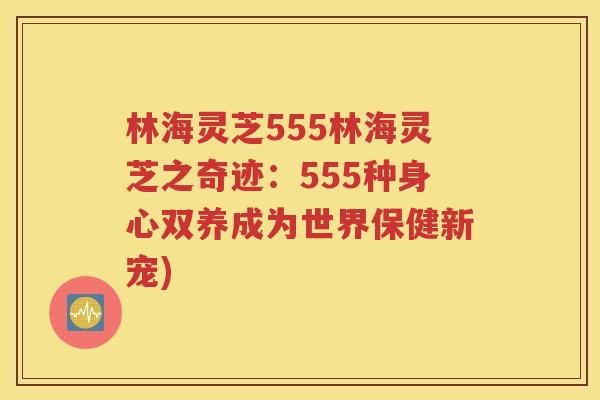 林海灵芝555林海灵芝之奇迹：555种身心双养成为世界保健新宠)