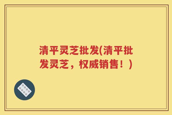 清平灵芝批发(清平批发灵芝，权威销售！)