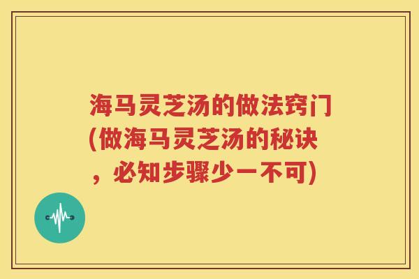 海马灵芝汤的做法窍门(做海马灵芝汤的秘诀，必知步骤少一不可)