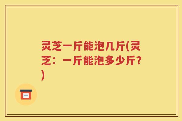 灵芝一斤能泡几斤(灵芝：一斤能泡多少斤？)