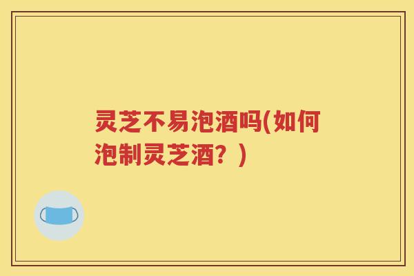 灵芝不易泡酒吗(如何泡制灵芝酒？)