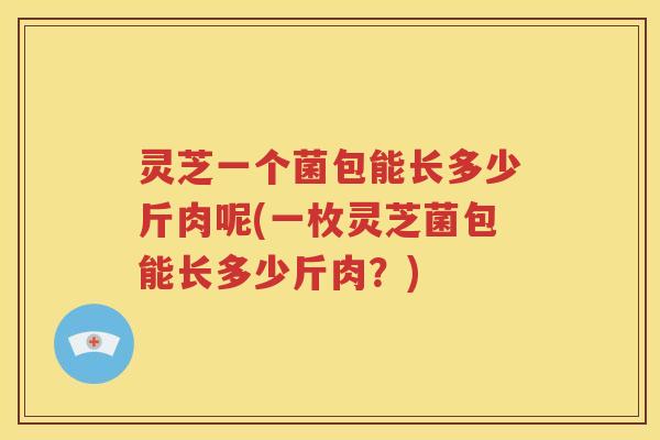 灵芝一个菌包能长多少斤肉呢(一枚灵芝菌包能长多少斤肉？)