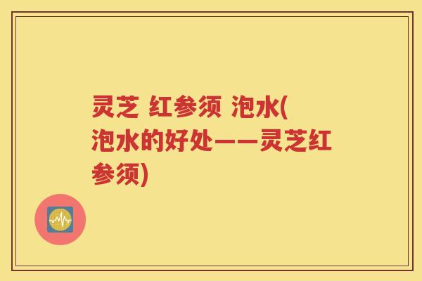 灵芝 红参须 泡水(泡水的好处——灵芝红参须)