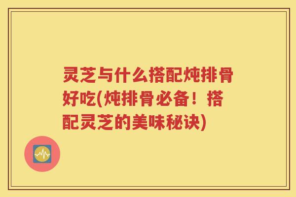 灵芝与什么搭配炖排骨好吃(炖排骨必备！搭配灵芝的美味秘诀)