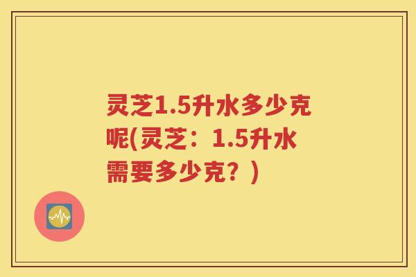 灵芝1.5升水多少克呢(灵芝：1.5升水需要多少克？)