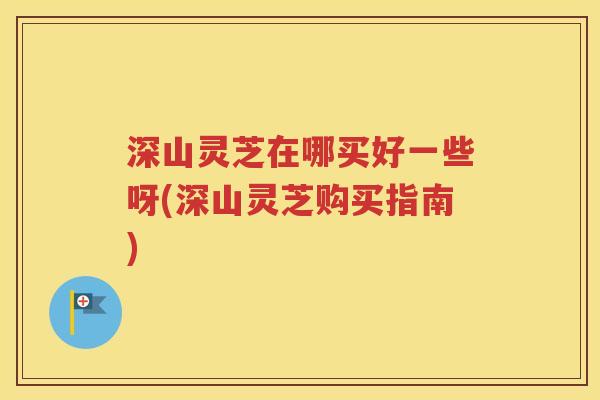 深山灵芝在哪买好一些呀(深山灵芝购买指南)