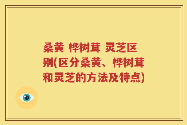 桑黄 桦树茸 灵芝区别(区分桑黄、桦树茸和灵芝的方法及特点)