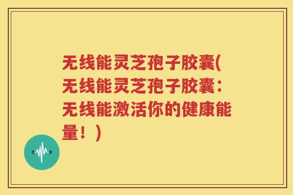 无线能灵芝孢子胶囊(无线能灵芝孢子胶囊：无线能激活你的健康能量！)