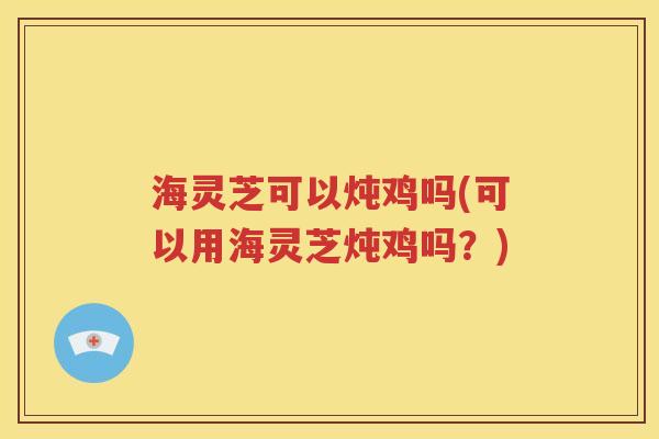 海灵芝可以炖鸡吗(可以用海灵芝炖鸡吗？)