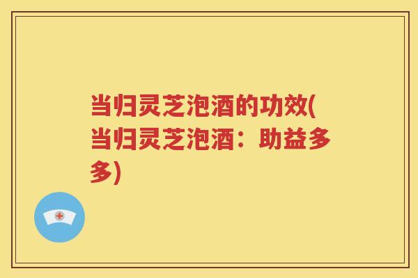 当归灵芝泡酒的功效(当归灵芝泡酒：助益多多)