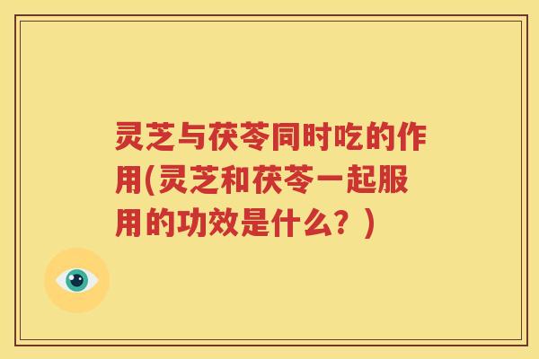 灵芝与茯苓同时吃的作用(灵芝和茯苓一起服用的功效是什么？)