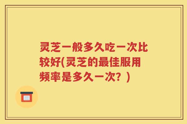 灵芝一般多久吃一次比较好(灵芝的最佳服用频率是多久一次？)
