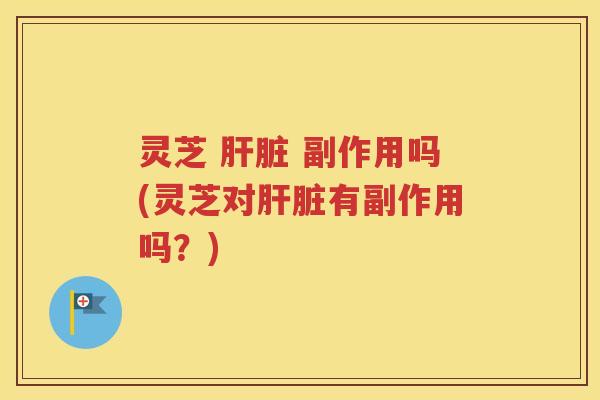 灵芝 肝脏 副作用吗(灵芝对肝脏有副作用吗？)