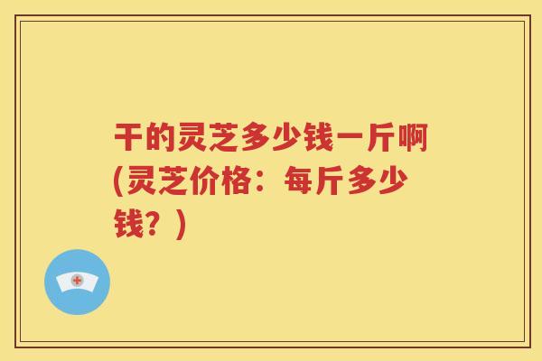 干的灵芝多少钱一斤啊(灵芝价格：每斤多少钱？)