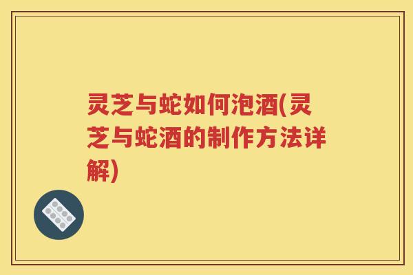 灵芝与蛇如何泡酒(灵芝与蛇酒的制作方法详解)