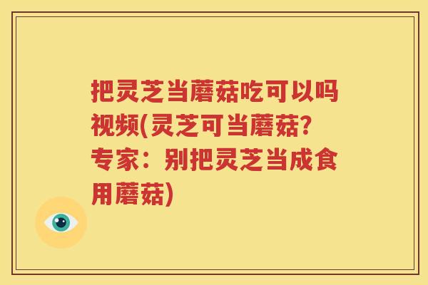 把灵芝当蘑菇吃可以吗视频(灵芝可当蘑菇？专家：别把灵芝当成食用蘑菇)