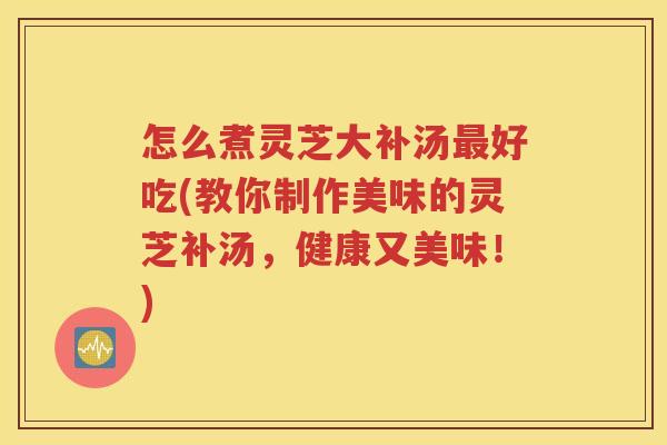 怎么煮灵芝大补汤最好吃(教你制作美味的灵芝补汤，健康又美味！)