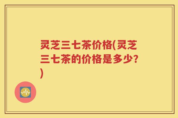 灵芝三七茶价格(灵芝三七茶的价格是多少？)
