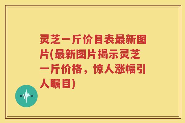 灵芝一斤价目表最新图片(最新图片揭示灵芝一斤价格，惊人涨幅引人瞩目)