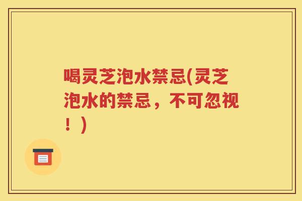喝灵芝泡水禁忌(灵芝泡水的禁忌，不可忽视！)