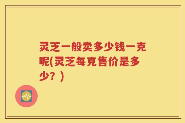 灵芝一般卖多少钱一克呢(灵芝每克售价是多少？)
