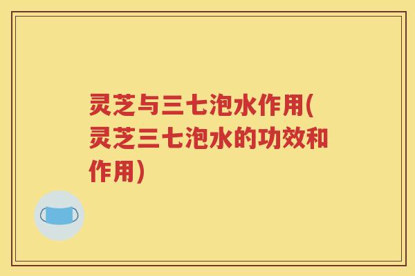 灵芝与三七泡水作用(灵芝三七泡水的功效和作用)