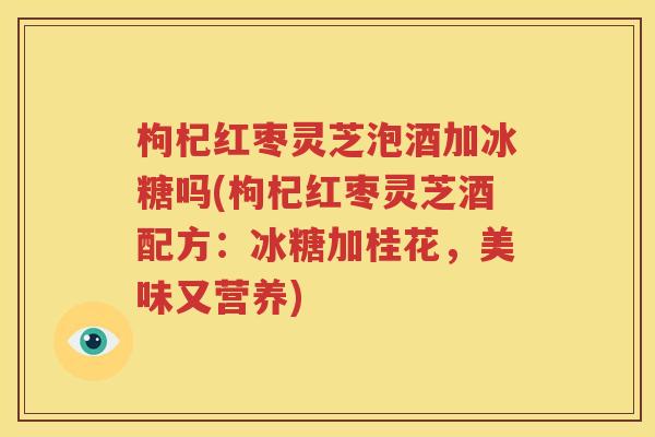 枸杞红枣灵芝泡酒加冰糖吗(枸杞红枣灵芝酒配方：冰糖加桂花，美味又营养)