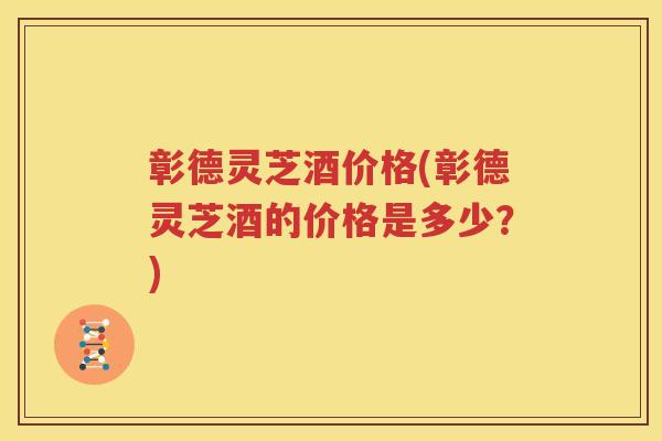 彰德灵芝酒价格(彰德灵芝酒的价格是多少？)
