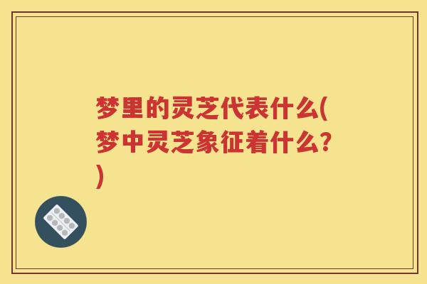 梦里的灵芝代表什么(梦中灵芝象征着什么？)